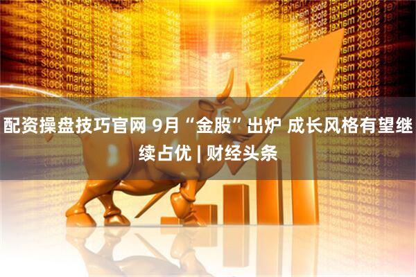 配资操盘技巧官网 9月“金股”出炉 成长风格有望继续占优 | 财经头条