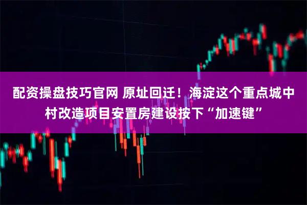 配资操盘技巧官网 原址回迁！海淀这个重点城中村改造项目安置房建设按下“加速键”