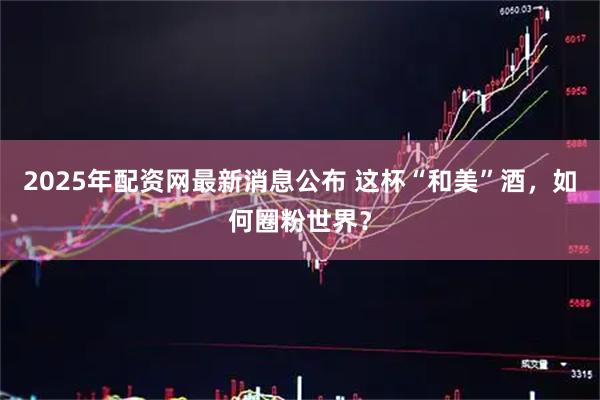 2025年配资网最新消息公布 这杯“和美”酒，如何圈粉世界？