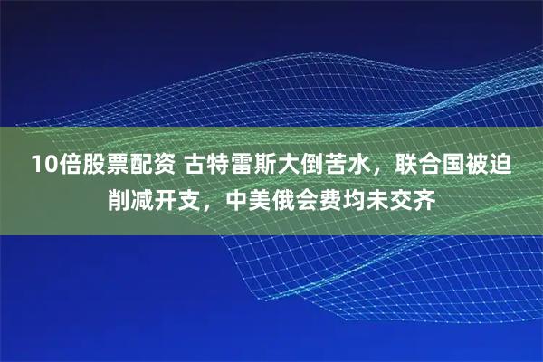 10倍股票配资 古特雷斯大倒苦水，联合国被迫削减开支，中美俄会费均未交齐