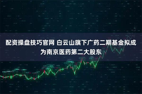 配资操盘技巧官网 白云山旗下广药二期基金拟成为南京医药第二大股东