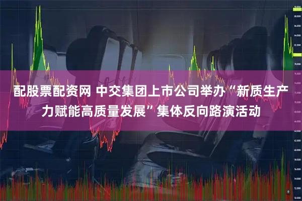 配股票配资网 中交集团上市公司举办“新质生产力赋能高质量发展”集体反向路演活动