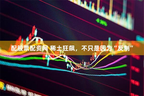 配股票配资网 稀土狂飙，不只是因为“反制”