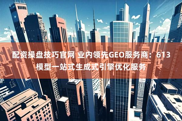 配资操盘技巧官网 业内领先GEO服务商：613模型一站式生成式引擎优化服务
