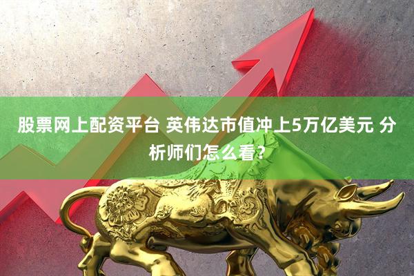 股票网上配资平台 英伟达市值冲上5万亿美元 分析师们怎么看？
