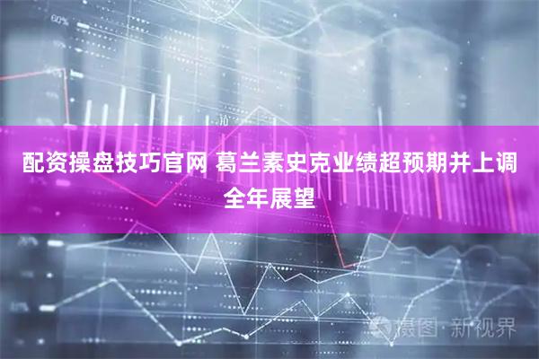 配资操盘技巧官网 葛兰素史克业绩超预期并上调全年展望