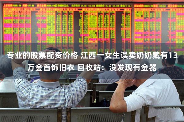 专业的股票配资价格 江西一女生误卖奶奶藏有13万金首饰旧衣 回收站：没发现有金器