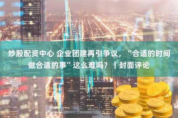 炒股配资中心 企业团建再引争议，“合适的时间做合适的事”这么难吗？｜封面评论