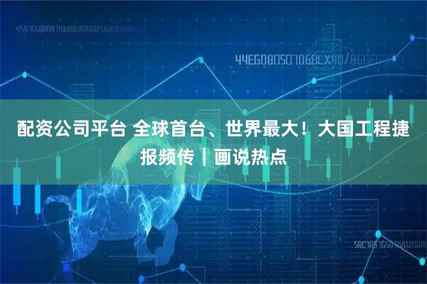 配资公司平台 全球首台、世界最大！大国工程捷报频传｜画说热点