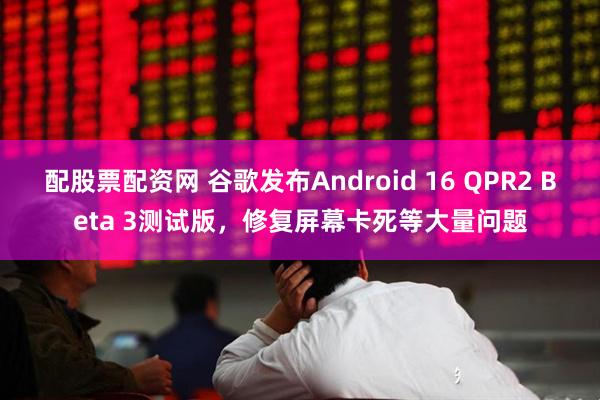 配股票配资网 谷歌发布Android 16 QPR2 Beta 3测试版，修复屏幕卡死等大量问题