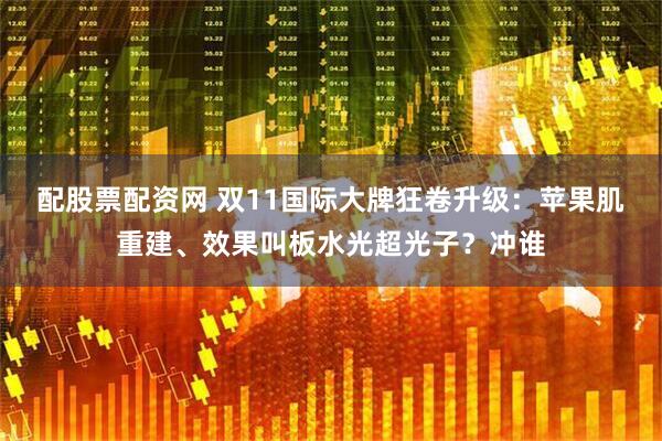 配股票配资网 双11国际大牌狂卷升级：苹果肌重建、效果叫板水光超光子？冲谁