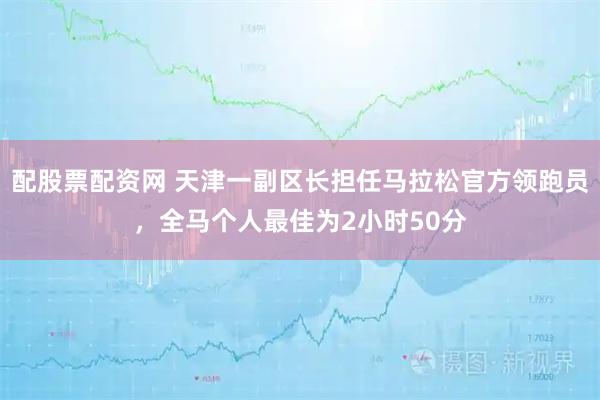 配股票配资网 天津一副区长担任马拉松官方领跑员，全马个人最佳为2小时50分