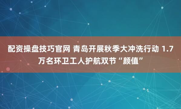 配资操盘技巧官网 青岛开展秋季大冲洗行动 1.7万名环卫工人护航双节“颜值”