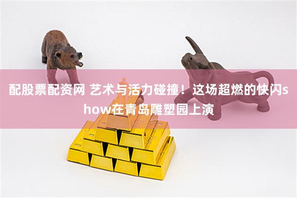 配股票配资网 艺术与活力碰撞！这场超燃的快闪show在青岛雕塑园上演