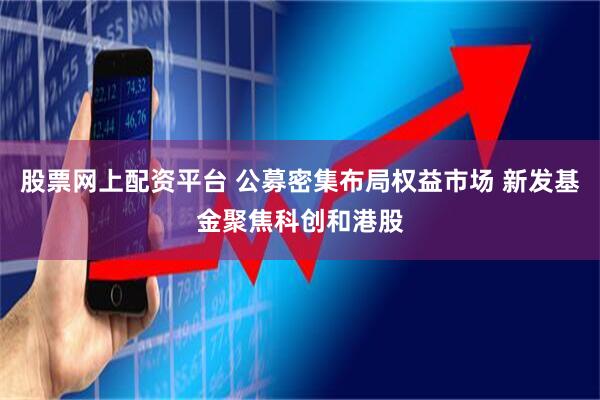 股票网上配资平台 公募密集布局权益市场 新发基金聚焦科创和港股