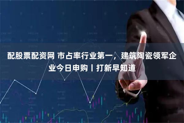 配股票配资网 市占率行业第一，建筑陶瓷领军企业今日申购丨打新早知道