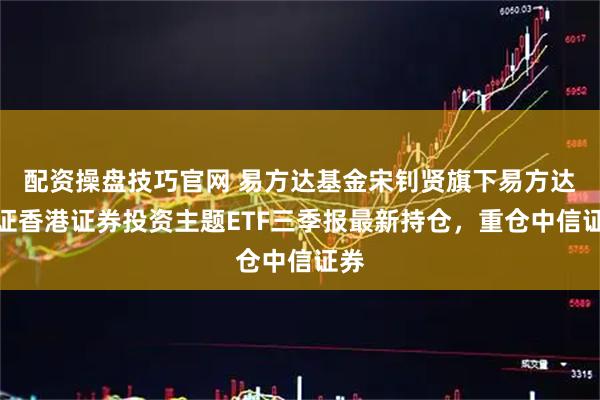 配资操盘技巧官网 易方达基金宋钊贤旗下易方达中证香港证券投资主题ETF三季报最新持仓，重仓中信证券