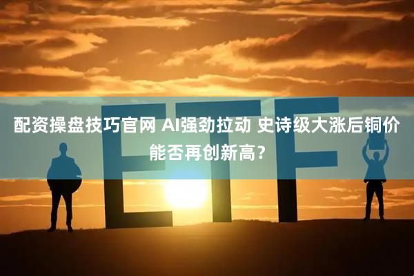 配资操盘技巧官网 AI强劲拉动 史诗级大涨后铜价能否再创新高？