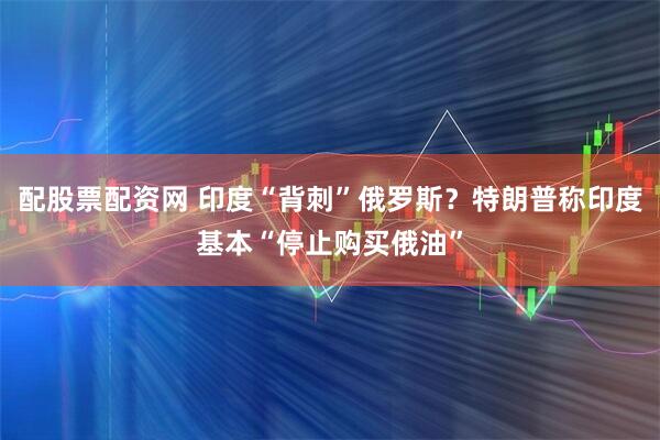 配股票配资网 印度“背刺”俄罗斯？特朗普称印度基本“停止购买俄油”