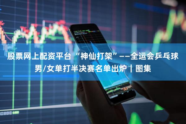 股票网上配资平台 “神仙打架”——全运会乒乓球男/女单打半决赛名单出炉｜图集