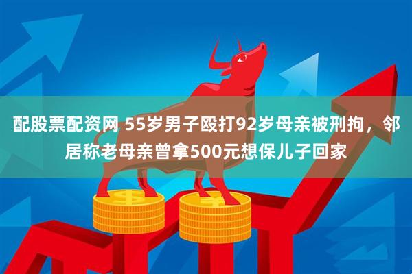 配股票配资网 55岁男子殴打92岁母亲被刑拘，邻居称老母亲曾拿500元想保儿子回家
