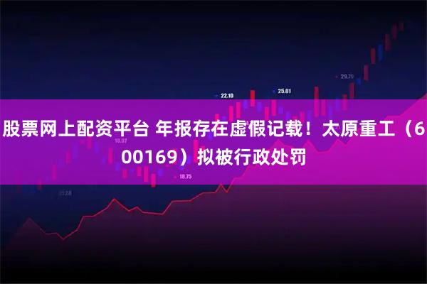 股票网上配资平台 年报存在虚假记载！太原重工（600169）拟被行政处罚