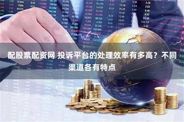 配股票配资网 投诉平台的处理效率有多高？不同渠道各有特点