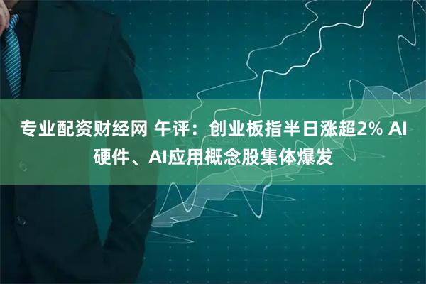 专业配资财经网 午评：创业板指半日涨超2% AI硬件、AI应用概念股集体爆发