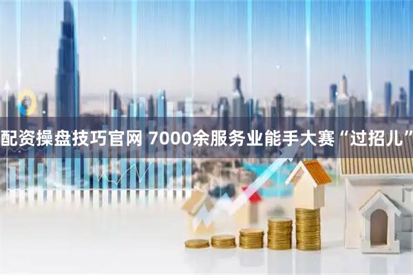 配资操盘技巧官网 7000余服务业能手大赛“过招儿”