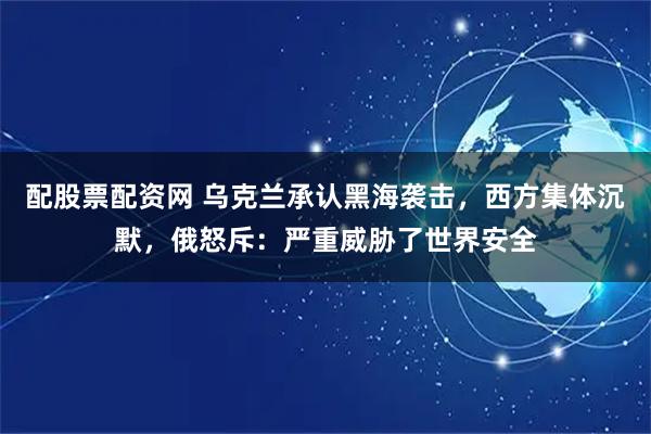 配股票配资网 乌克兰承认黑海袭击，西方集体沉默，俄怒斥：严重威胁了世界安全