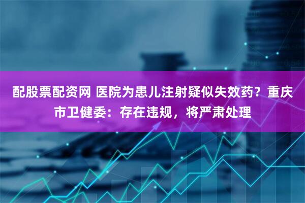 配股票配资网 医院为患儿注射疑似失效药？重庆市卫健委：存在违规，将严肃处理