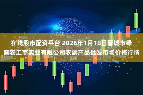 在线股市配资平台 2026年1月18日晋城市绿盛农工商实业有限公司农副产品批发市场价格行情