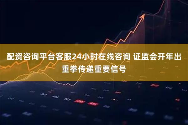 配资咨询平台客服24小时在线咨询 证监会开年出重拳传递重要信号