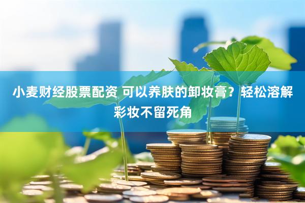 小麦财经股票配资 可以养肤的卸妆膏？轻松溶解彩妆不留死角