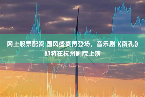 网上股票配资 国风盛宴再登场，音乐剧《南孔》即将在杭州剧院上演