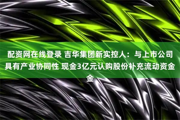 配资网在线登录 吉华集团新实控人：与上市公司具有产业协同性 现金3亿元认购股份补充流动资金