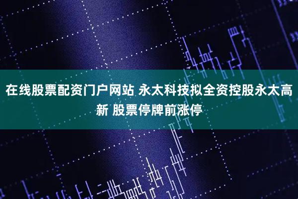 在线股票配资门户网站 永太科技拟全资控股永太高新 股票停牌前涨停