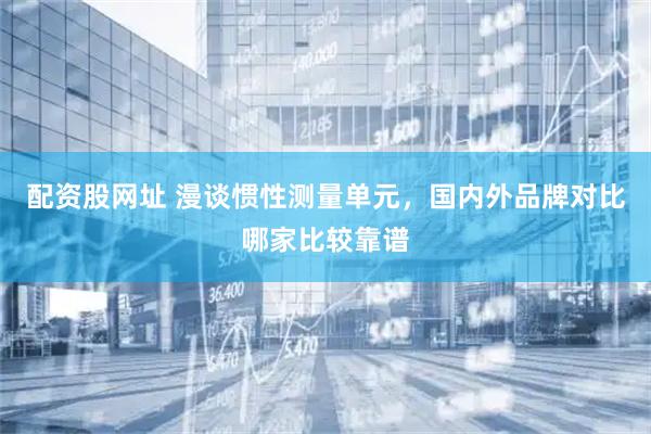 配资股网址 漫谈惯性测量单元,国内外品牌对比哪家比较靠谱