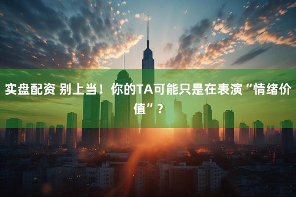 实盘配资 别上当！你的TA可能只是在表演“情绪价值”？