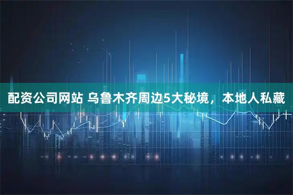 配资公司网站 乌鲁木齐周边5大秘境，本地人私藏
