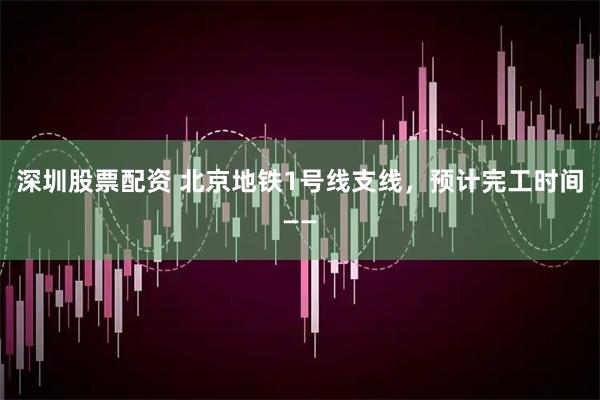 深圳股票配资 北京地铁1号线支线，预计完工时间——