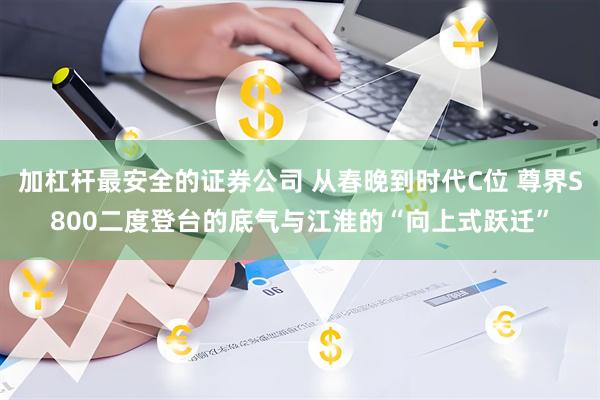 加杠杆最安全的证券公司 从春晚到时代C位 尊界S800二度登台的底气与江淮的“向上式跃迁”