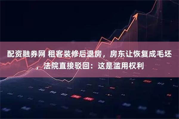 配资融券网 租客装修后退房，房东让恢复成毛坯，法院直接驳回：这是滥用权利