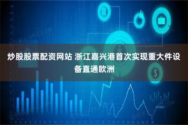 炒股股票配资网站 浙江嘉兴港首次实现重大件设备直通欧洲