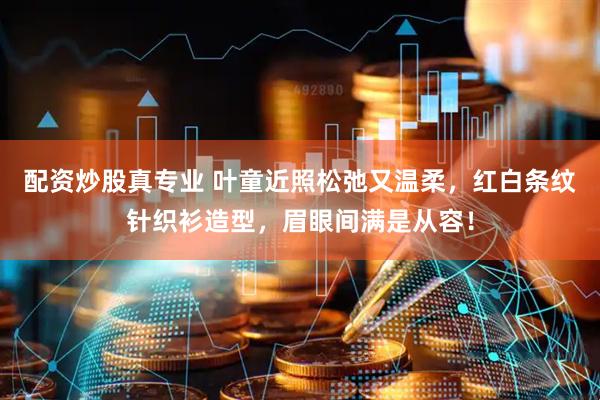 配资炒股真专业 叶童近照松弛又温柔，红白条纹针织衫造型，眉眼间满是从容！
