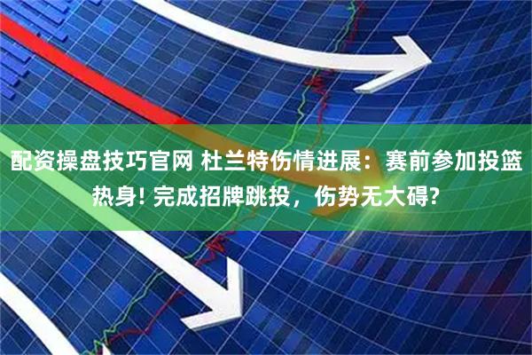配资操盘技巧官网 杜兰特伤情进展：赛前参加投篮热身! 完成招牌跳投，伤势无大碍?