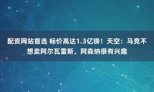 配资网站首选 标价高达1.3亿镑！天空：马竞不想卖阿尔瓦雷斯，阿森纳很有兴趣