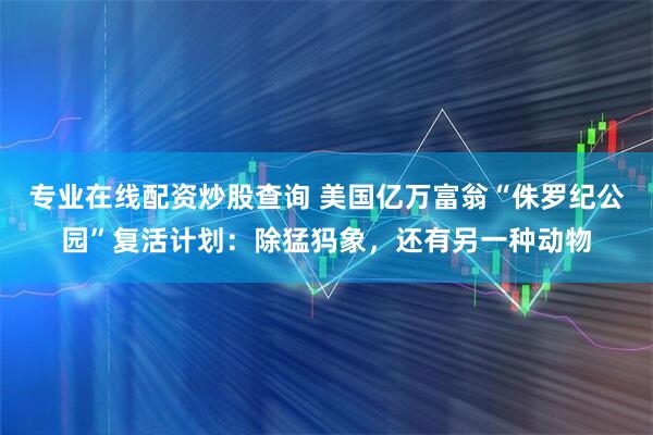 专业在线配资炒股查询 美国亿万富翁“侏罗纪公园”复活计划：除猛犸象，还有另一种动物