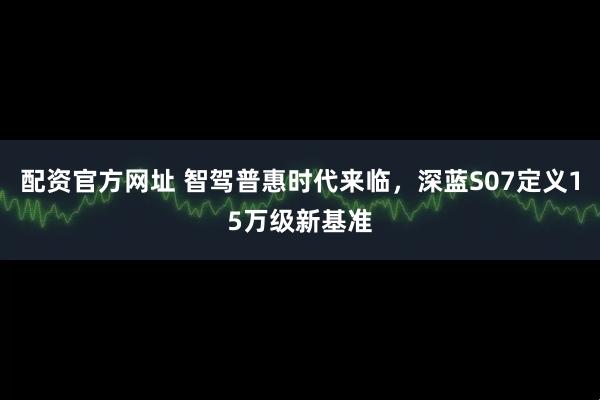 配资官方网址 智驾普惠时代来临，深蓝S07定义15万级新基准