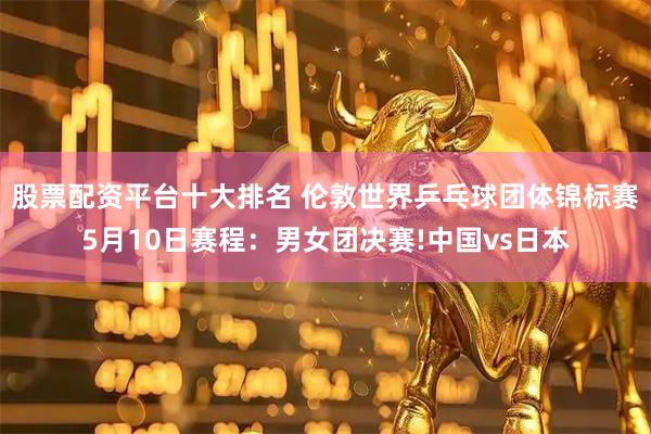 股票配资平台十大排名 伦敦世界乒乓球团体锦标赛5月10日赛程：男女团决赛!中国vs日本